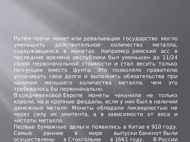 Путём порчи монет или девальвации государство могло уменьшить действительное количество металла, содержавшееся в монетах. Например, римский асс в последние времена республики был уменьшен до 11/24 своей первоначальной стоимости и стал весить только пол-унции вместо фунта. Это позволяло правителю уплачивать свои долги и выполнять обязательства при наличии меньшего количества металла, чем это требовалось бы первоначально. В средневековой Европе монеты чеканили не только короли, но и крупные феодалы, если у них был в наличии денежный металл. Монеты обладали ликвидностью не через силу их эмитента, а в зависимости от веса и чистоты металла. Первые бумажные деньги появились в Китае в 910 году. Самые ранние в мире выпуски банкнот были осуществлены в Стокгольме в 1661 году. В России первые бумажные деньги (ассигнации) были введены при Екатерине II (1769).