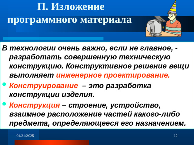 П. Изложение программного материала В технологии очень важно, если не главное, - разработать совершенную техническую конструкцию.  Конструктивное решение вещи  выполняет инженерное проектирование. Конструирование – это разработка конструкции изделия. Конструкция – строение, устройство, взаимное расположение частей какого-либо предмета, определяющееся его назначением.  01/21/2025