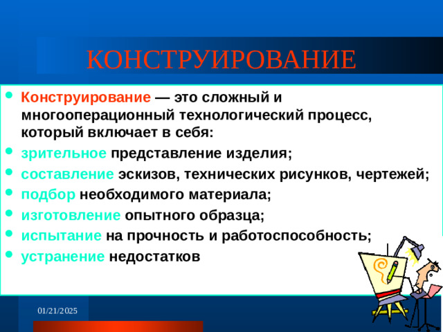 КОНСТРУИРОВАНИЕ Конструирование — это сложный и многооперационный технологический процесс, который включает в себя: зрительное представление изделия; составление эскизов, технических рисунков, чертежей; подбор необходимого материала; изготовление опытного образца; испытание на прочность и работоспособность; устранение недостатков  01/21/2025