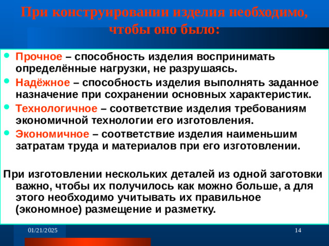 При конструировании изделия необходимо, чтобы оно было: Прочное – способность изделия воспринимать определённые нагрузки, не разрушаясь. Надёжное – способность изделия выполнять заданное назначение при сохранении основных характеристик. Технологичное – соответствие изделия требованиям экономичной технологии его изготовления. Экономичное – соответствие изделия наименьшим затратам труда и материалов при его изготовлении.  При изготовлении нескольких деталей из одной заготовки важно, чтобы их получилось как можно больше, а для этого необходимо учитывать их правильное (экономное) размещение и разметку.    01/21/2025