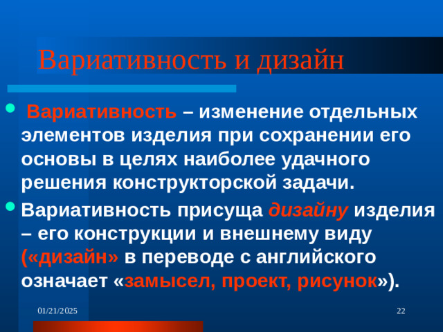 Вариативность и дизайн  Вариативность – изменение отдельных элементов изделия при сохранении его основы в целях наиболее удачного решения конструкторской задачи. Вариативность присуща дизайну изделия – его конструкции и внешнему виду («дизайн» в переводе с английского означает « замысел, проект, рисунок »). 01/21/2025