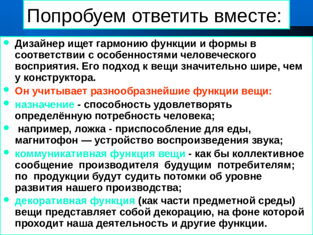 Попробуем ответить вместе: Дизайнер ищет гармонию функции и формы в соответствии с особенностями человеческого восприятия. Его подход к вещи значительно шире, чем у конструктора. Он учитывает разнообразнейшие функции вещи: назначение - способность удовлетворять определённую потребность человека;  например, ложка - приспособление для еды, магнитофон — устройство воспроизведения звука; коммуникативная функция вещи - как бы коллективное сообщение производителя будущим потребителям; по продукции будут судить потомки об уровне развития нашего производства; декоративная функция (как части предметной среды) вещи представляет собой декорацию, на фоне которой проходит наша деятельность и другие функции. 01/21/2025