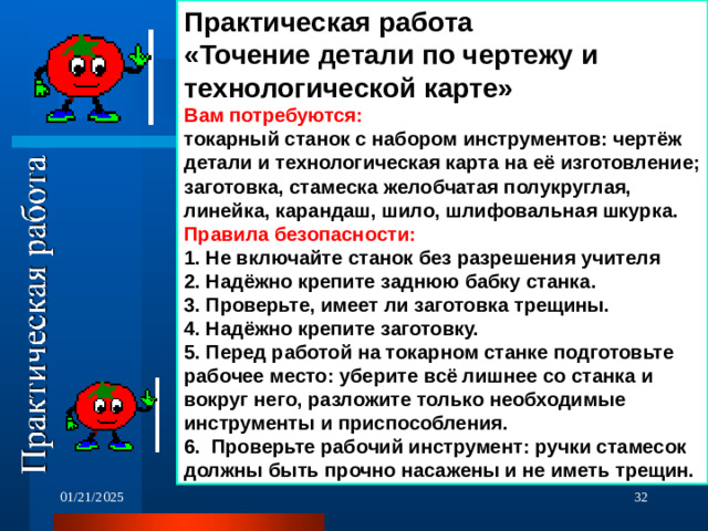 Практическая работа «Точение детали по чертежу и технологической карте» Вам потребуются: токарный станок с набором инструментов: чертёж детали и технологическая карта на её изготовление; заготовка, стамеска желобчатая полукруглая, линейка, карандаш, шило, шлифовальная шкурка. Правила безопасности: 1. Не включайте станок без разрешения учителя 2. Надёжно крепите заднюю бабку станка. 3. Проверьте, имеет ли заготовка трещины. 4. Надёжно крепите заготовку. 5. Перед работой на токарном станке подготовьте рабочее место: уберите всё лишнее со станка и вокруг него, разложите только необходимые инструменты и приспособления. 6. Проверьте рабочий инструмент: ручки стамесок должны быть прочно насажены и не иметь трещин. 01/21/2025