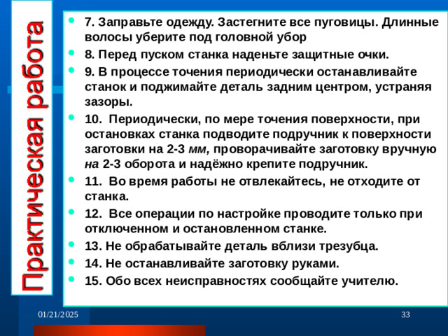 7. Заправьте одежду. Застегните все пуговицы. Длинные волосы уберите под головной убор 8. Перед пуском станка наденьте защитные очки. 9. В процессе точения периодически останавливайте станок и поджимайте деталь задним центром, устраняя зазоры. 10. Периодически, по мере точения поверхности, при остановках станка подводите подручник к поверхности заготовки на 2-3 мм, проворачивайте заготовку вручную на 2-3 оборота и надёжно крепите подручник. 11. Во время работы не отвлекайтесь, не отходите от станка. 12. Все операции по настройке проводите только при отключенном и остановленном станке. 13. Не обрабатывайте деталь вблизи трезубца. 14. Не останавливайте заготовку руками. 15. Обо всех неисправностях сообщайте учителю.