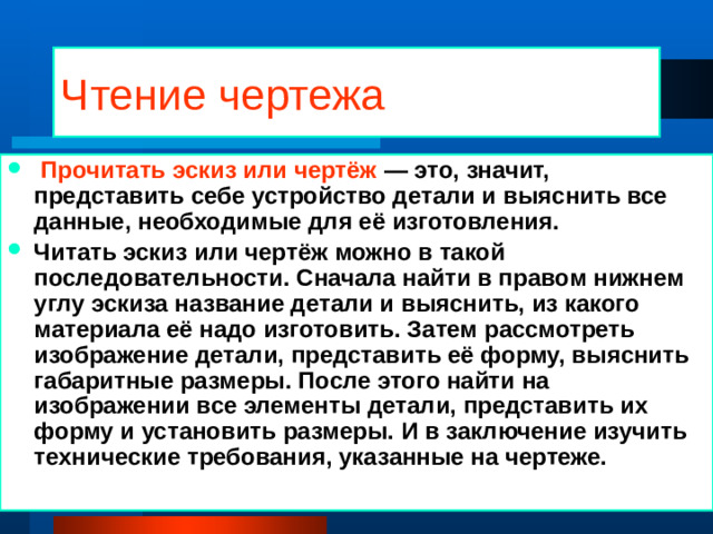 Чтение чертежа  Прочитать эскиз или чертёж — это, значит, представить себе устройство детали и выяснить все данные, необходимые для её изготовления. Читать эскиз или чертёж можно в такой последовательности. Сначала найти в правом нижнем углу эскиза название детали и выяснить, из какого материала её надо изготовить. Затем рассмотреть изображение детали, представить её форму, выяснить габаритные размеры. После этого найти на изображении все элементы детали, представить их форму и установить размеры. И в заключение изучить технические требования, указанные на чертеже. 01/21/2025