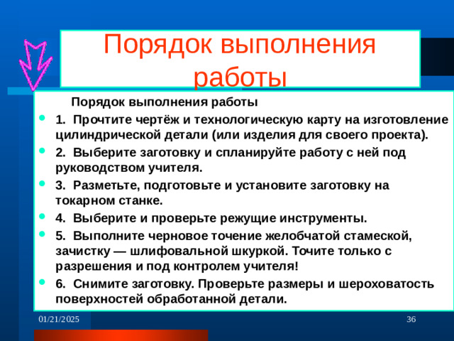 Порядок выполнения работы   Порядок выполнения работы 1. Прочтите чертёж и технологическую карту на изготовление цилиндрической детали (или изделия для своего проекта). 2. Выберите заготовку и спланируйте работу с ней под руководством учителя. 3. Разметьте, подготовьте и установите заготовку на токарном станке. 4. Выберите и проверьте режущие инструменты. 5. Выполните черновое точение желобчатой стамеской, зачистку — шлифовальной шкуркой. Точите только с разрешения и под контролем учителя! 6. Снимите заготовку. Проверьте размеры и шероховатость поверхностей обработанной детали.  01/21/2025