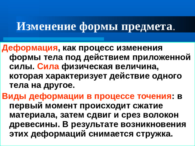 Изменение формы предмета . Деформация , как процесс изменения формы тела под действием приложенной силы. Сила физическая величина, которая характеризует действие одного тела на другое. Виды деформации в процессе точения : в первый момент происходит сжатие материала, затем сдвиг и срез волокон древесины. В результате возникновения этих деформаций снимается стружка. 01/21/2025