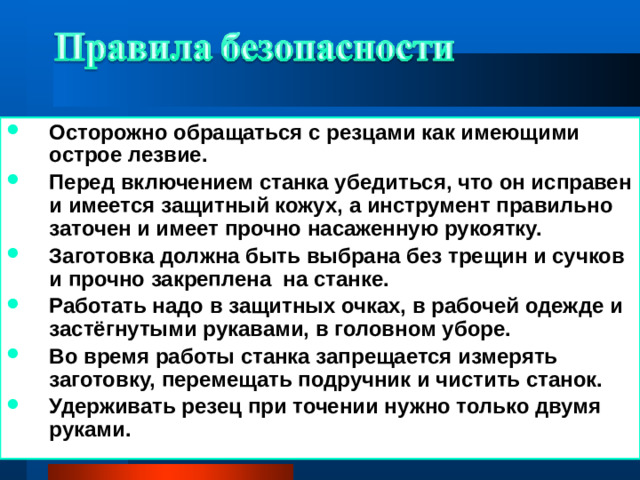 Осторожно обращаться с резцами как имеющими острое лезвие. Перед включением станка убедиться, что он исправен и имеется защитный кожух, а инструмент правильно заточен и имеет прочно насаженную рукоятку. Заготовка должна быть выбрана без трещин и сучков и прочно закреплена на станке. Работать надо в защитных очках, в рабочей одежде и застёгнутыми рукавами, в головном уборе. Во время работы станка запрещается измерять заготовку, перемещать подручник и чистить станок. Удерживать резец при точении нужно только двумя руками.