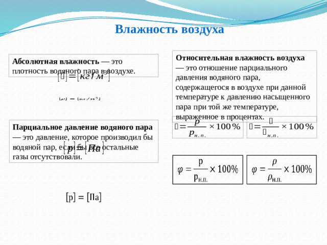 Влажность воздуха Относительная влажность воздуха — это отношение парциального давления водяного пара, содержащегося в воздухе при данной температуре к давлению насыщенного пара при той же температуре, выраженное в процентах. Абсолютная влажность — это плотность водяного пара в воздухе.   Парциальное давление водяного пара — это давление, которое производил бы водяной пар, если бы все остальные газы отсутствовали.      