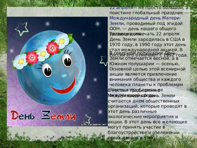 22 апреля — не просто большой, а поистине глобальный праздник — Международный день Матери-Земли , проводимый под эгидой ООН, — день нашего общего уютного дома.  Традиция отмечать 22 апреля День Земли зародилась в США в 1970 году, в 1990 году этот день стал международной акцией. В России его отмечают с 1992 года. В северном полушарии День Земли отмечается весной, а в Южном полушарии — осенью. Основной целью этой всемирной акции является привлечение внимания общества и каждого человека планеты к проблемам Земли, к проблемам ее окружающей среды.  В России традиционно Международный день Земли считается днем общественных организаций, которые проводят в этот день различные экологические мероприятия и акции. В этот день все желающие могут принять участие в благоустройстве и озеленении своих дворов и улиц.