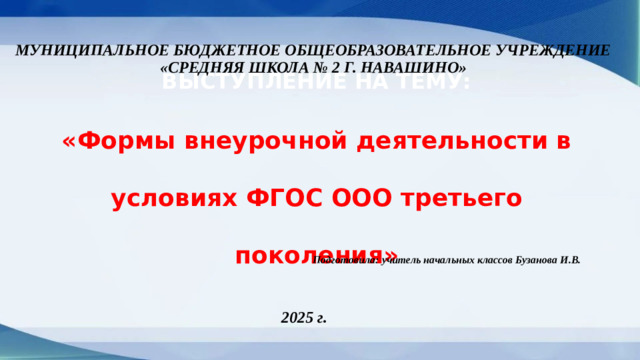 МУНИЦИПАЛЬНОЕ БЮДЖЕТНОЕ ОБЩЕОБРАЗОВАТЕЛЬНОЕ УЧРЕЖДЕНИЕ «СРЕДНЯЯ ШКОЛА № 2 Г. НАВАШИНО» ВЫСТУПЛЕНИЕ НА ТЕМУ: «Формы внеурочной деятельности в условиях ФГОС ООО третьего поколения» Подготовила: учитель начальных классов Бузанова И.В. 2025 г.