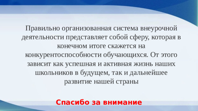 Правильно организованная система внеурочной деятельности представляет собой сферу, которая в конечном итоге скажется на конкурентоспособности обучающихся. От этого зависит как успешная и активная жизнь наших школьников в будущем, так и дальнейшее развитие нашей страны Спасибо за внимание