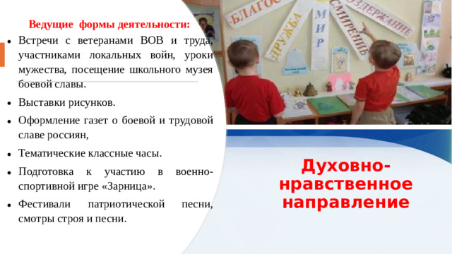 Ведущие  формы деятельности: Встречи с ветеранами ВОВ и труда, участниками локальных войн, уроки мужества, посещение школьного музея боевой славы. Выставки рисунков. Оформление газет о боевой и трудовой славе россиян, Тематические классные часы. Подготовка к участию в военно-спортивной игре «Зарница». Фестивали патриотической песни, смотры строя и песни.    Духовно-нравственное направление