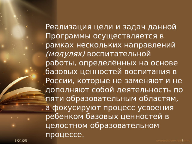 Реализация цели и задач данной Программы осуществляется в рамках нескольких направлений (модулях) воспитательной работы, определённых на основе базовых ценностей воспитания в России, которые не заменяют и не дополняют собой деятельность по пяти образовательным областям, а фокусируют процесс усвоения ребенком базовых ценностей в целостном образовательном процессе.