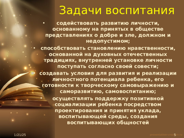 Задачи воспитания   содействовать развитию личности, основанному на принятых в обществе представлениях о добре и зле, должном и недопустимом; способствовать становлению нравственности, основанной на духовных отечественных традициях, внутренней установке личности поступать согласно своей совести; создавать условия для развития и реализации личностного потенциала ребенка, его готовности к творческому самовыражению и саморазвитию, самовоспитанию; осуществлять поддержку позитивной социализации ребенка посредством проектирования и принятия уклада, воспитывающей среды, создания воспитывающих общностей