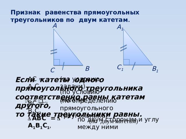 Признак равенства прямоугольных треугольников по двум катетам . А А 1 С 1 В 1 В С  (по условию задачи) АС = А 1 С 1 ВС = В 1 С 1 Если катеты одного прямоугольного треугольника соответственно равны катетам другого, то такие треугольники равны. (по условию задачи) ﮮ С = ﮮ  С 1 (по определению прямоугольного треугольника) ∆ АВС =  ∆ А 1 В 1 С 1 , по двум сторонам и углу между ними (по двум катетам)