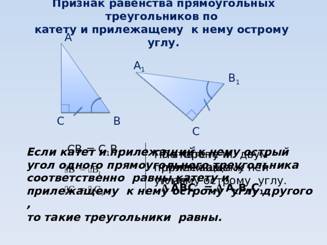 Признак равенства прямоугольных треугольников по  катету и прилежащему к нему острому углу.   А А 1 В 1 В С С 1 СВ = С 1 В 1 Если катет и прилежащий к нему острый угол одного прямоугольного треугольника соответственно равны катету и прилежащему к нему острому углу другого , то такие треугольники равны.  По стороне и двум прилежащим к ней углам По катету и прилежащему к нему острому углу. ﮮ В = ﮮ В 1 ∆ АВС = ∆ А 1 В 1 С 1 ﮮ С = ﮮ  С 1