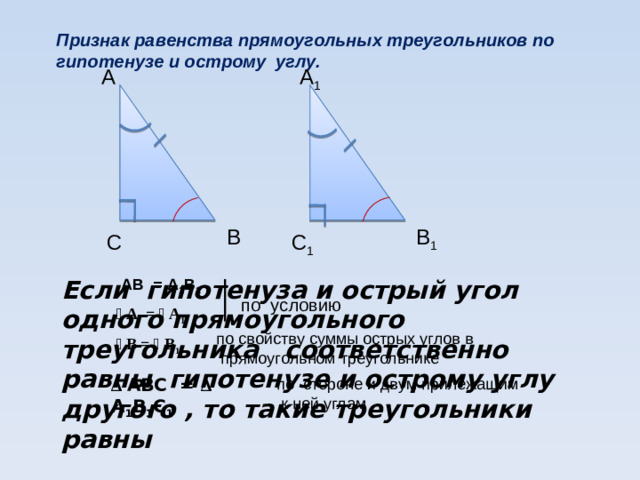 Признак равенства прямоугольных треугольников по  гипотенузе и острому углу. А 1 А В 1 В С 1 С АВ = А 1 В 1 Если гипотенуза и острый угол одного прямоугольного треугольника соответственно равны гипотенузе и острому углу другого , то такие треугольники равны по условию ﮮ  А = ﮮ  А 1 по свойству суммы острых углов в  прямоугольном треугольнике ﮮ  В = ﮮ  В 1 ∆ АВС = ∆ А 1 В 1 С 1 по стороне и двум прилежащим  к ней углам