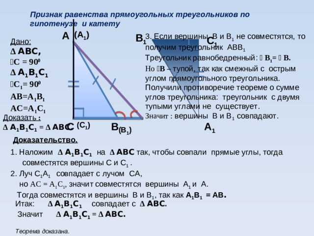 Признак равенства прямоугольных треугольников по гипотенузе и катету   А (А 1 ) 3. Если вершины В и В 1 не совместятся, то получим треугольник АВВ 1  Треугольник равнобедренный: ﮮ  В 1 = ﮮ  В. В 1 Но  ﮮ В – тупой, так как смежный с острым углом прямоугольного треугольника. Получили противоречие теореме о сумме углов треугольника: треугольник с двумя тупыми углами не существует.  Значит : вершины В и В 1 совпадают.  С 1 Дано: ∆ АВС, ﮮ С = 90 0 ∆ А 1 В 1 С 1 ﮮ С 1 = 90 0 АВ=А 1 В 1 АС=А 1 С 1   Доказать : ∆ А 1 В 1 С 1 = ∆ АВС.  (С 1 )  В С А 1 (В 1 ) Доказательство.  1. Наложим  ∆ А 1 В 1 С 1 на ∆ АВС так, чтобы совпали прямые углы, тогда совместятся вершины С и С 1 . 2. Луч С 1 А 1 совпадает с лучом СА,  но АС = А 1 С 1 , значит  совместятся вершины А 1 и А.  Тогда совместятся и вершины В и В 1 , так как А 1 В 1 = АВ .  Итак: ∆ А 1 В 1 С 1 совпадает с ∆ АВС .  Значит ∆ А 1 В 1 С 1 = ∆ АВС.  Теорема доказана.