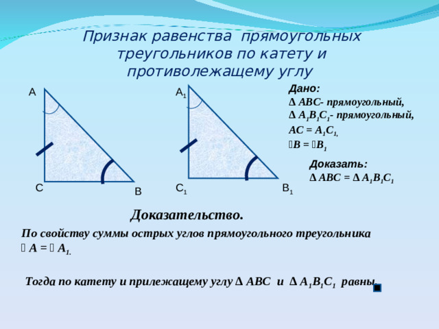 Признак равенства прямоугольных треугольников по катету и противолежащему углу Дано: ∆ АВС- прямоугольный, ∆ А 1 В 1 С 1 - прямоугольный, АС = А 1 С 1, ﮮ В = ﮮ В 1  А А 1 Доказать: ∆ АВС = ∆ А 1 В 1 С 1  С С 1 В 1 В Доказательство. По свойству суммы острых углов прямоугольного треугольника ﮮ  А = ﮮ  А 1.   Тогда по катету и прилежащему углу ∆ АВС и ∆ А 1 В 1 С 1 равны.