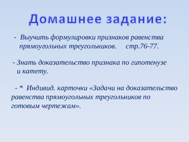 - Выучить формулировки признаков равенства  прямоугольных треугольников. стр.76-77.    - Знать доказательство признака по гипотенузе  и катету.      - * Индивид. карточки «Задачи на доказательство равенства прямоугольных треугольников по готовым чертежам».   