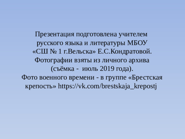 Презентация подготовлена учителем  русского языка и литературы МБОУ  «СШ № 1 г.Вельска» Е.С.Кондратовой.  Фотографии взяты из личного архива  (съёмка - июль 2019 года).  Фото военного времени - в группе «Брестская крепость» https://vk.com/brestskaja_krepostj