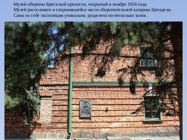 Музей обороны Брестской крепости, открытый в ноябре 1956 года.  Музей расположен в сохранившейся части оборонительной казармы Цитадели.  Сама по себе экспозиция уникальна, разделена на несколько залов.