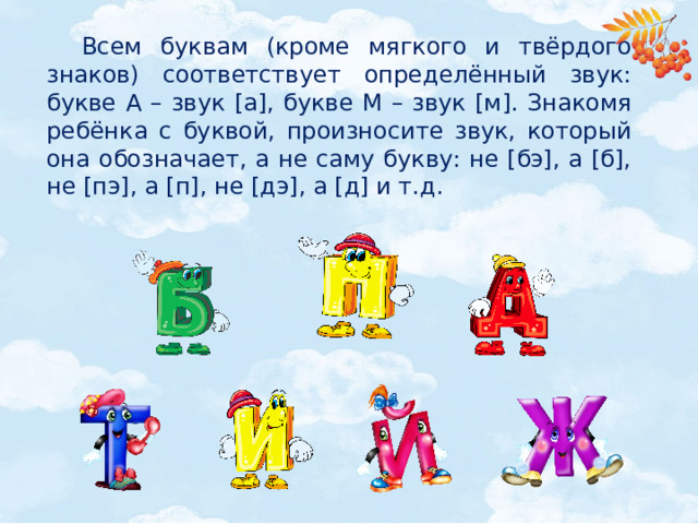 Всем буквам (кроме мягкого и твёрдого знаков) соответствует определённый звук: букве А – звук [а], букве М – звук [м]. Знакомя ребёнка с буквой, произносите звук, который она обозначает, а не саму букву: не [бэ], а [б], не [пэ], а [п], не [дэ], а [д] и т.д.