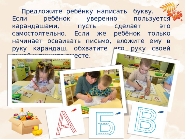 Предложите ребёнку написать букву. Если ребёнок уверенно пользуется карандашами, пусть сделает это самостоятельно. Если же ребёнок только начинает осваивать письмо, вложите ему в руку карандаш, обхватите его руку своей рукой и пишите вместе.