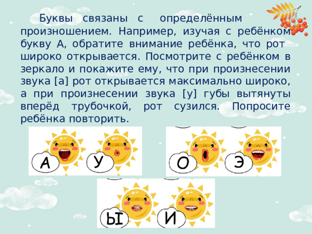 Буквы связаны с определённым произношением. Например, изучая с ребёнком букву А, обратите внимание ребёнка, что рот широко открывается. Посмотрите с ребёнком в зеркало и покажите ему, что при произнесении звука [а] рот открывается максимально широко, а при произнесении звука [у] губы вытянуты вперёд трубочкой, рот сузился. Попросите ребёнка повторить.