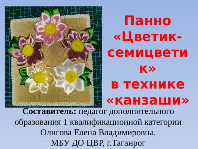 Панно «Цветик-семицветик» в технике «канзаши» Составитель: педагог дополнительного образования 1 квалификационной категории Олигова Елена Владимировна. МБУ ДО ЦВР, г.Таганрог