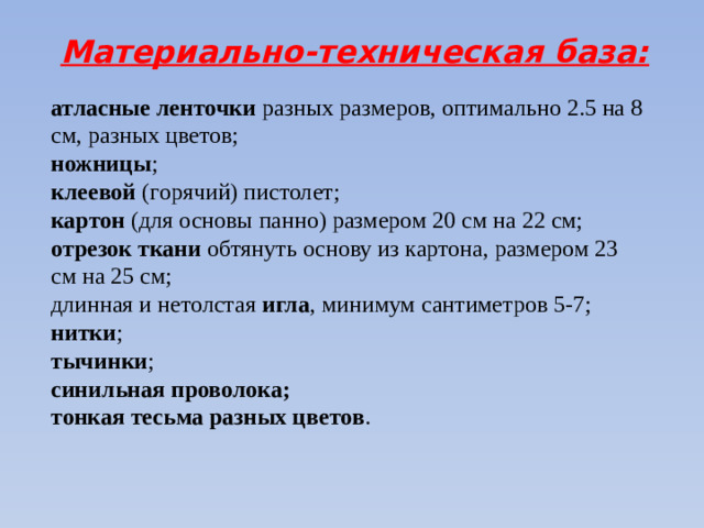 Материально-техническая база: атласные ленточки  разных размеров, оптимально 2.5 на 8 см, разных цветов; ножницы ; клеевой  (горячий) пистолет; картон (для основы панно) размером 20 см на 22 см; отрезок ткани обтянуть основу из картона, размером 23 см на 25 см; длинная и нетолстая  игла , минимум сантиметров 5-7; нитки ; тычинки ; синильная проволока; тонкая тесьма разных цветов .