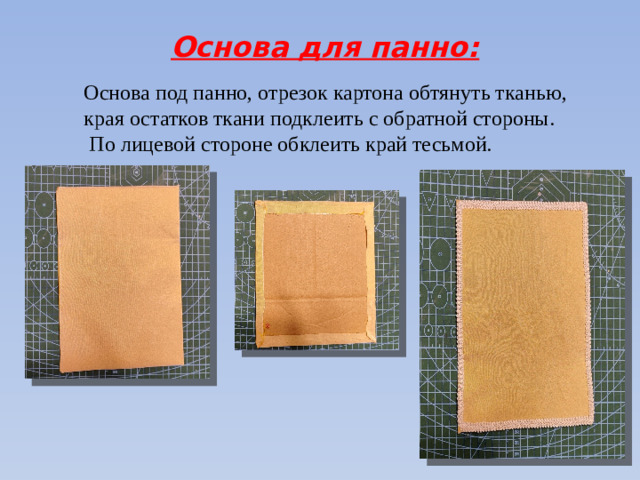 Основа для панно: Основа под панно, отрезок картона обтянуть тканью, края остатков ткани подклеить с обратной стороны.  По лицевой стороне обклеить край тесьмой.