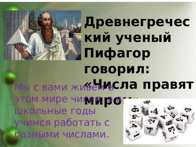 Древнегреческий ученый Пифагор говорил: «Числа правят миром».  Мы с вами живем в этом мире чисел, а в школьные годы учимся работать с разными числами.