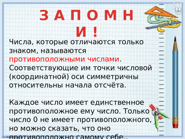 З А П О М Н И ! Числа, которые отличаются только знаком, называются противоположными числами . Соответствующие им точки числовой (координатной) оси симметричны относительны начала отсчёта. Каждое число имеет единственное противоположное ему число. Только число 0 не имеет противоположного, но можно сказать, что оно противоположно самому себе..