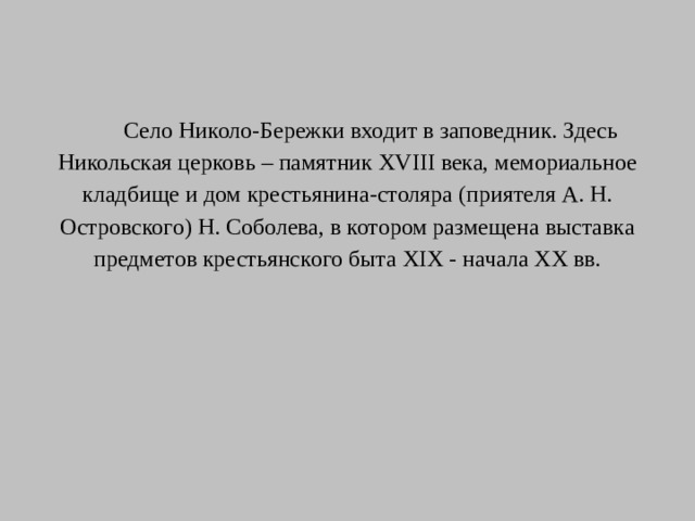 Село Николо-Бережки входит в заповедник. Здесь Никольская церковь – памятник ХVIII века, мемориальное кладбище и дом крестьянина-столяра (приятеля А. Н. Островского) Н. Соболева, в котором размещена выставка предметов крестьянского быта ХIХ - начала ХХ вв.