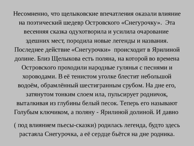 Несомненно, что щелыковские впечатления оказали влияние на поэтический шедевр Островского «Снегурочку». Эта весенняя сказка одухотворила и усилила очарование здешних мест, породила новые легенды и названия. Последнее действие «Снегурочки» происходит в Ярилиной долине. Близ Щелыкова есть поляна, на которой во времена Островского проходили народные гулянья с песнями и хороводами. В её тенистом уголке блестит небольшой водоём, обрамлённый шестигранным срубом. На дне его, затянутом тонким слоем ила, пульсирует родничок, выталкивая из глубины белый песок. Теперь его называют Голубым ключиком, а поляну - Ярилиной долиной. И давно ( под влиянием пьесы-сказки) родилась легенда, будто здесь растаяла Снегурочка, а её сердце бьётся на дне родника.