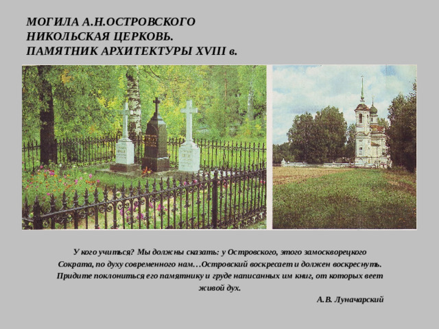 МОГИЛА А.Н.ОСТРОВСКОГО  НИКОЛЬСКАЯ ЦЕРКОВЬ.  ПАМЯТНИК АРХИТЕКТУРЫ XVIII в. У кого учиться? Мы должны сказать: у Островского, этого замоскворецкого Сократа, по духу современного нам…Островский воскресает и должен воскреснуть. Придите поклониться его памятнику и груде написанных им книг, от которых веет живой дух.  А.В. Луначарский