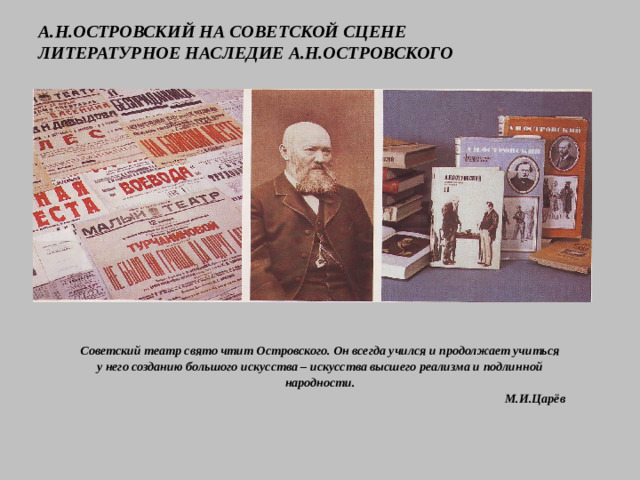 А.Н.ОСТРОВСКИЙ НА СОВЕТСКОЙ СЦЕНЕ  ЛИТЕРАТУРНОЕ НАСЛЕДИЕ А.Н.ОСТРОВСКОГО Советский театр свято чтит Островского. Он всегда учился и продолжает учиться у него созданию большого искусства – искусства высшего реализма и подлинной народности.  М.И.Царёв