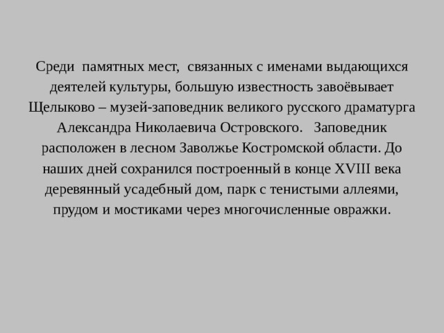 Среди памятных мест, связанных с именами выдающихся деятелей культуры, большую известность завоёвывает Щелыково – музей-заповедник великого русского драматурга Александра Николаевича Островского. Заповедник расположен в лесном Заволжье Костромской области. До наших дней сохранился построенный в конце XVIII века деревянный усадебный дом, парк с тенистыми аллеями, прудом и мостиками через многочисленные овражки.