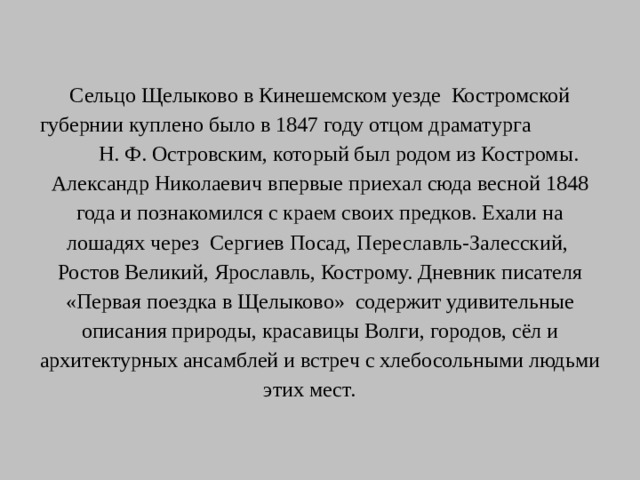 Сельцо Щелыково в Кинешемском уезде Костромской губернии куплено было в 1847 году отцом драматурга Н. Ф. Островским, который был родом из Костромы. Александр Николаевич впервые приехал сюда весной 1848 года и познакомился с краем своих предков. Ехали на лошадях через Сергиев Посад, Переславль-Залесский, Ростов Великий, Ярославль, Кострому. Дневник писателя «Первая поездка в Щелыково» содержит удивительные описания природы, красавицы Волги, городов, сёл и архитектурных ансамблей и встреч с хлебосольными людьми этих мест.