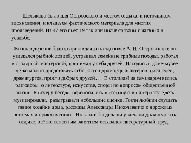 Щелыково было для Островского и местом отдыха, и источником вдохновения, и кладезем фактического материала для многих произведений. Из 47 его пьес 19 так или иначе связаны с жизнью в усадьбе. Жизнь в деревне благотворно влияла на здоровье А. Н. Островского; он увлекался рыбной ловлей, устраивал семейные грибные походы, работал в столярной мастерской, принимал у себя друзей. Находись в доме-музее, легко можно представить себе гостей драматурга: актёров, писателей, драматургов, просто добрых друзей... В столовой за самоваром велись разговоры о литературе, искусстве, споры по вопросам общественной жизни. К вечеру беседы переносились в гостиную и на террасу. Здесь музицировали, разыгрывали небольшие сценки. Гости любили слушать пение хозяйки дома, рассказы Александра Николаевича о дорожных встречах и приключениях. Но какие бы дела ни увлекали драматурга на отдыхе, всё же основным занятием оставался литературный труд.