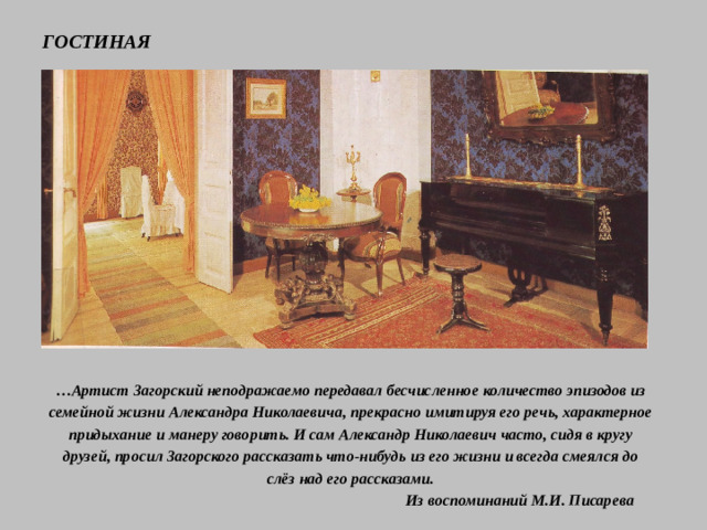 ГОСТИНАЯ … Артист Загорский неподражаемо передавал бесчисленное количество эпизодов из семейной жизни Александра Николаевича, прекрасно имитируя его речь, характерное придыхание и манеру говорить. И сам Александр Николаевич часто, сидя в кругу друзей, просил Загорского рассказать что-нибудь из его жизни и всегда смеялся до слёз над его рассказами.  Из воспоминаний М.И. Писарева