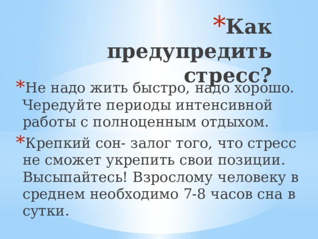 Как предупредить стресс? Не надо жить быстро, надо хорошо. Чередуйте периоды интенсивной работы с полноценным отдыхом. Крепкий сон- залог того, что стресс не сможет укрепить свои позиции. Высыпайтесь! Взрослому человеку в среднем необходимо 7-8 часов сна в сутки.