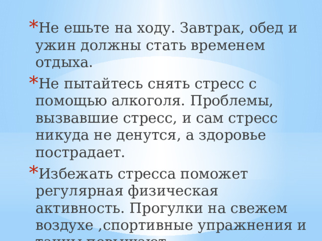 Не ешьте на ходу. Завтрак, обед и ужин должны стать временем отдыха. Не пытайтесь снять стресс с помощью алкоголя. Проблемы, вызвавшие стресс, и сам стресс никуда не денутся, а здоровье пострадает. Избежать стресса поможет регулярная физическая активность. Прогулки на свежем воздухе ,спортивные упражнения и танцы повышают сопротивляемость организма и делают психику более устойчивой.