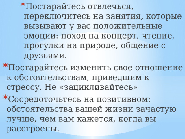 Постарайтесь отвлечься, переключитесь на занятия, которые вызывают у вас положительные эмоции: поход на концерт, чтение, прогулки на природе, общение с друзьями. Постарайтесь отвлечься, переключитесь на занятия, которые вызывают у вас положительные эмоции: поход на концерт, чтение, прогулки на природе, общение с друзьями. Постарайтесь отвлечься, переключитесь на занятия, которые вызывают у вас положительные эмоции: поход на концерт, чтение, прогулки на природе, общение с друзьями. Постарайтесь отвлечься, переключитесь на занятия, которые вызывают у вас положительные эмоции: поход на концерт, чтение, прогулки на природе, общение с друзьями. Постарайтесь изменить свое отношение к обстоятельствам, приведшим к стрессу. Не «зацикливайтесь» Сосредоточьтесь на позитивном: обстоятельства вашей жизни зачастую лучше, чем вам кажется, когда вы расстроены.