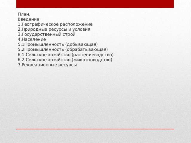 План.  Введение  1.Географическое расположение  2.Природные ресурсы и условия  3.Государственный строй  4.Население  5.1Промышленность (добывающая)  5.2Промышленность (обрабатывающая)  6.1.Сельское хозяйство (растениеводство)  6.2.Сельское хозяйство (животноводство)  7.Рекреационные ресурсы