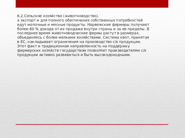 6.2.Сельское хозяйство (животноводство).  а экспорт и для полного обеспечения собственных потребностей идут молочные и мясные продукты. Норвежские фермеры получают более 60 % дохода от их продажи внутри страны и за ее пределы. В последнее время животноводческие фермы растут в размерах, объединяясь с более мелкими хозяйствами. Система квот, принятая в ЕС, накладывает ограничения на производство с/х продукции. Этот факт и традиционная направленность на поддержку фермерских хозяйств государством позволяет производителям с/х продукции активно развиваться и быть высокодоходными.