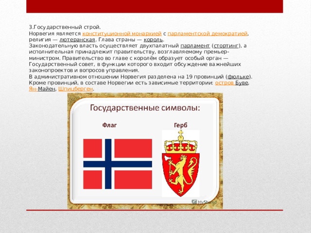 3.Государственный строй.  Норвегия является  конституционной монархией  с  парламентской демократией , религия —  лютеранская . Глава страны —  король .  Законодательную власть осуществляет двухпалатный  парламент  ( стортинг ), а исполнительная принадлежит правительству, возглавляемому премьер-министром. Правительство во главе с королём образует особый орган — Государственный совет, в функции которого входит обсуждение важнейших законопроектов и вопросов управления.  В административном отношении Норвегия разделена на 19 провинций ( фюльке ). Кроме провинций, в составе Норвегии есть зависимые территории:  остров Буве ,  Ян- Майен ,  Шпицберген .