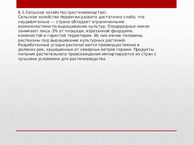 6.1.Сельское хозяйство (растениеводство).  Сельское хозяйство Норвегии развито достаточно слабо, что неудивительно — страна обладает ограниченными возможностями по выращиванию культур. Плодородные земли занимают лишь 3% от площади, изрезанной фьордами, каменистой и гористой территории. Из них менее половины распаханы под выращивание культурных растений. Разработанные угодья располагаются преимущественно в долинах рек, защищенных от северных ветров горами. Продукты питания растительного происхождения импортируются из стран с лучшими условиями для растениеводства.